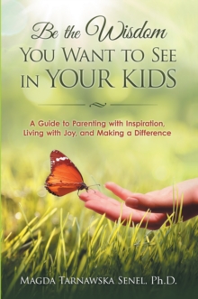 Be the Wisdom You Want to See in Your Kids. : A Guide to Parenting with Inspiration, Living with Joy, and Making a Difference.