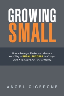 Growing Small : How to Manage, Market and Measure Your Way to Retail Success in 90 Days! Even If You Have No Time or Money.