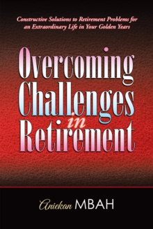 Overcoming Challenges in Retirement : Constructive Solutions to Retirement Problems for an Extraordinary Life in Your Golden Years