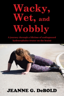 Wacky, Wet, and Wobbly : A Journey Through a Lifetime of Undiagnosed Hydrocephalus (Water on the Brain)