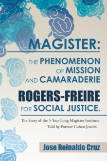 Magister: the Phenomenon of Mission and Camaraderie Rogers-Freire for Social Justice. : The Story of the 5-Year Long Magister Institute Told by Former Cuban Jesuits.