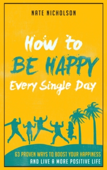 How to Be Happy Every Single Day: 63 Proven Ways to Boost Your Happiness and Live a More Positive Life