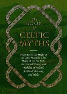 The Book of Celtic Myths : From the Mystic Might of the Celtic Warriors to the Magic of the Fey Folk, the Storied History and Folklore of Ireland, Scotland, Brittany, and Wales