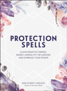 Protection Spells : Clear Negative Energy, Banish Unhealthy Influences, and Embrace Your Power