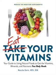 Eat Your Vitamins : Your Guide to Using Natural Foods to Get the Vitamins, Minerals, and Nutrients Your Body Needs