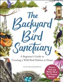 The Backyard Bird Sanctuary : A Beginner's Guide to Creating a Wild Bird Habitat at Home