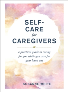 Self-Care for Caregivers : A Practical Guide to Caring for You While You Care for Your Loved One