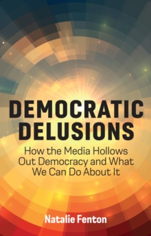 Democratic Delusions : How the Media Hollows Out Democracy and What We Can Do About It