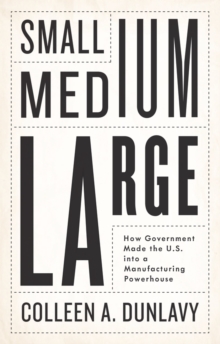 Small, Medium, Large : How Government Made the U.S. into a Manufacturing Powerhouse