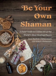 Be Your Own Shaman : A Field Guide to Utilize 101 of the World's Most Healing Plants