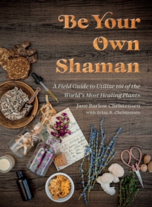 Be Your Own Shaman : A Field Guide to Utilize 101 of the World's Most Healing Plants