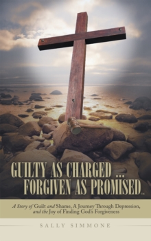 Guilty as Charged . . . Forgiven as Promised : A Story of Guilt and Shame, a Journey Through Depression, and the Joy of Finding God'S Forgiveness