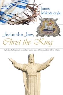 Jesus the Jew, Christ the King : Exploring the Hypostatic Union Between the Jesus of History and the Christ of Faith