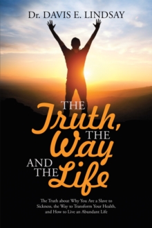 The Truth, the Way and the Life : The Truth About Why You Are a Slave to Sickness, the Way to Transform Your Health, and How to Live an Abundant Life