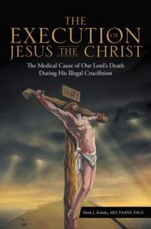 The Execution of Jesus the Christ : The Medical Cause of Our Lord'S Death During His Illegal Crucifixion