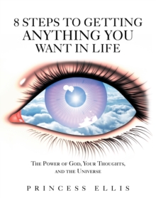 8 Steps to Getting Anything You Want in Life : The Power of God, Your Thoughts, and the Universe