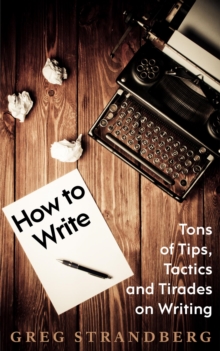 How to Write: Tons of Tips, Tactics and Tirades on Writing