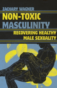 Non-Toxic Masculinity : Recovering Healthy Male Sexuality