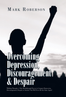 Overcoming Depression, Discouragement & Despair : Walking Through a 7-Day Breakthrough Process to Conquer Depression, Discouragement, Despair, or Anxiety! You Will Never Be the Same Again!