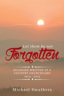 Let Them Be Not Forgotten : Eulogies Written in a Country Churchyard 1974 - 2015