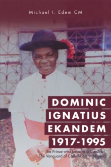 Dominic Ignatius Ekandem 1917-1995 : The Prince Who Became a Cardinal, the Vanguard of Catholicism in Nigeria