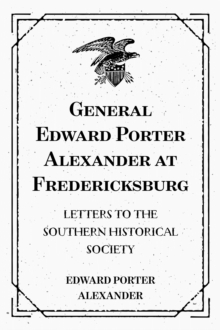 General Edward Porter Alexander at Fredericksburg: Letters to the Southern Historical Society