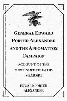 General Edward Porter Alexander and the Appomattox Campaign: Account of the Surrender from His Memoirs