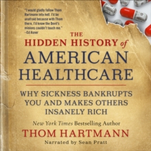 The Hidden History of American Healthcare : Why Sickness Bankrupts You and Makes Others Insanely Rich