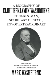 A Biography of Elihu Benjamin Washburne Congressman, Secretary of State, Envoy Extraordinary : Volume Six: Remaining Years in France as American Minister