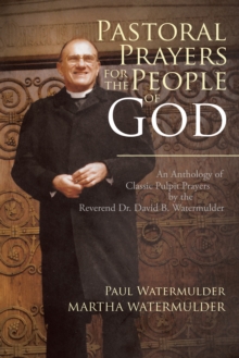 Pastoral Prayers for the People of God : An Anthology of Classic Pulpit Prayers by the Reverend Dr. David B. Watermulder