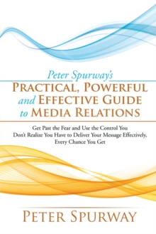 Peter Spurway'S Practical, Powerful and Effective Guide to Media Relations : Get Past the Fear and Use the Control You Don'T Realize You Have to Deliver Your Message Effectively, Every Chance You Get