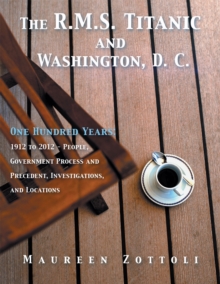 The R.M.S. Titanic and Washington, D. C. : One Hundred Years: 1912 to 2012 - People, Government Process and Precedent, Investigations, and Locations