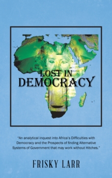 Lost in Democracy : "An Analytical Inquest into Africa'S Difficulties with Democracy and the Prospects of Finding Alternative Systems of Government That May Work Without Hitches."