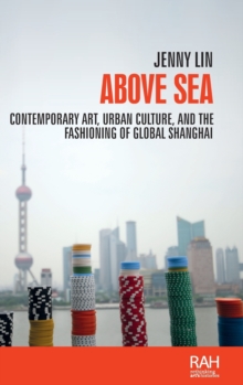 Above Sea : Contemporary Art, Urban Culture, and the Fashioning of Global Shanghai, Hardback Book Above Sea : Contemporary Art, Urban Culture, and the Fashioning of Global Shanghai, Hardback Book