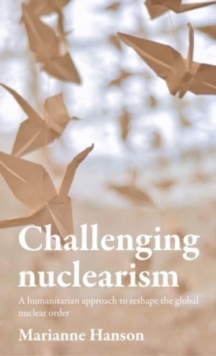 Challenging Nuclearism : A Humanitarian Approach to Reshape the Global Nuclear Order