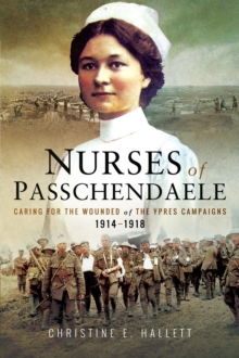 Nurses of Passchendaele : Caring for the Wounded of the Ypres Campaigns 1914-1918