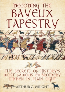 Decoding the Bayeux Tapestry : The Secrets of History's Most Famous Embroidery Hidden in Plain Sight