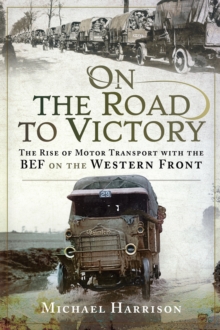 On the Road to Victory : The Rise of Motor Transport with the BEF on the Western Front