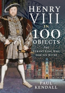 Henry VIII in 100 Objects : The Tyrant King Who Had Six Wives