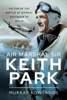 Air Marshal Sir Keith Park : Victor of the Battle of Britain, Defender of Malta