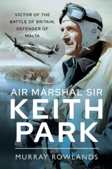 Air Marshal Sir Keith Park : Victor of the Battle of Britain, Defender of Malta