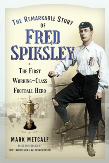 The Remarkable Story of Fred Spiksley : The First Working-Class Football Hero