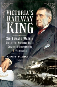 Victoria's Railway King : Sir Edward Watkin, One of the Victorian Era's Greatest Entrepreneurs and Visionaries