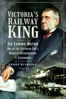 Victoria's Railway King : Sir Edward Watkin, One of the Victorian Eras Greatest Entrepreneurs and Visionaries