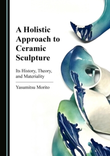 A Holistic Approach to Ceramic Sculpture : Its History, Theory, and Materiality