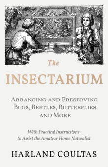 The Insectarium - Collecting, Arranging and Preserving Bugs, Beetles, Butterflies and More - With Practical Instructions to Assist the Amateur Home Naturalist