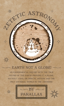 Zetetic Astronomy - Earth Not a Globe! An Experimental Inquiry into the True Figure of the Earth : Proving it a Plane, Without Axial or Orbital Motion; and the Only Material World in the Universe!