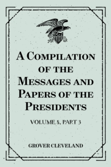 A Compilation of the Messages and Papers of the Presidents : Volume 8, part 3: Grover Cleveland, First Term