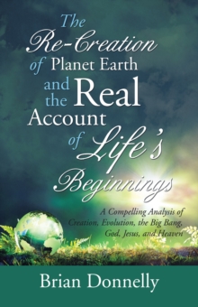 The Re-Creation of Planet Earth and the Real Account of Life'S Beginnings : A Compelling Analysis of Creation, Evolution, the Big Bang, God, Jesus, and Heaven