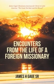 Encounters from the Life of a Foreign Missionary : James Gage'S Missionary Journeys for Christ in Latin America, "The Good, the Bad, and the Blessed"